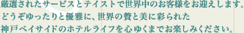 厳選されたサービスとテイストで世界中のお客様をお迎えします。どうぞゆったりと優雅に、世界の贅と美に彩られた神戸ベイサイドのホテルライフを心行くまでお楽しみください。