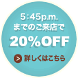 5:45p.m.までのご来店で20%OFF