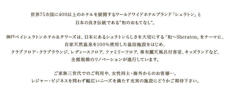 世界75カ国に400以上のホテルを展開するワールドワイドホテルブランド「シェラトン」と日本の良き伝統である“和のおもてなし”。神戸ベイシェラトンホテル＆タワーズは、日本にあるシェラトンらしさを大切にする「和～Sheraton」をテーマに、自家天然温泉を100％使用した温浴施設をはじめ、クラブフロア・クラブラウンジ、レディースフロア、ファミリーフロア、専有露天風呂付客室、キッズランドなど、全館規模のリノベーションが進行しています。ご家族三世代でのご利用や、女性同士・海外からのお客様…。レジャー・ビジネスを問わず幅広いニーズを満たす充実の施設にどうかご期待下さい。