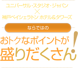 ユニバーサル・スタジオ・ジャパンX神戸ベイシェラトン ホテル&タワーズならではのお得なポイントが 盛りだくさん!