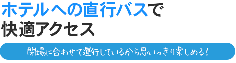 ホテルへの直行バスで快適アクセス。閉場に合わせて運行しているから思いっきり楽しめる！